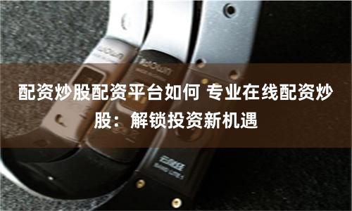 配资炒股配资平台如何 专业在线配资炒股：解锁投资新机遇