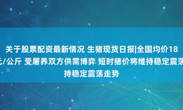 关于股票配资最新情况 生猪现货日报|全国均价18.25元/公斤 受屠养双方供需博弈 短时猪价将维持稳定震荡走势