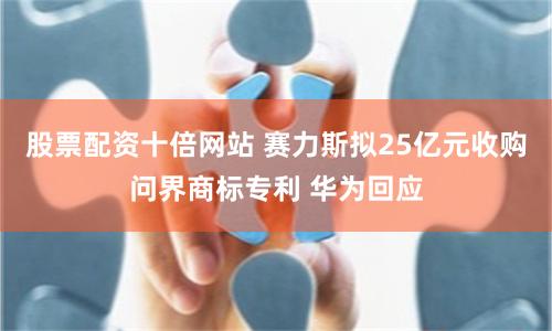 股票配资十倍网站 赛力斯拟25亿元收购问界商标专利 华为回应