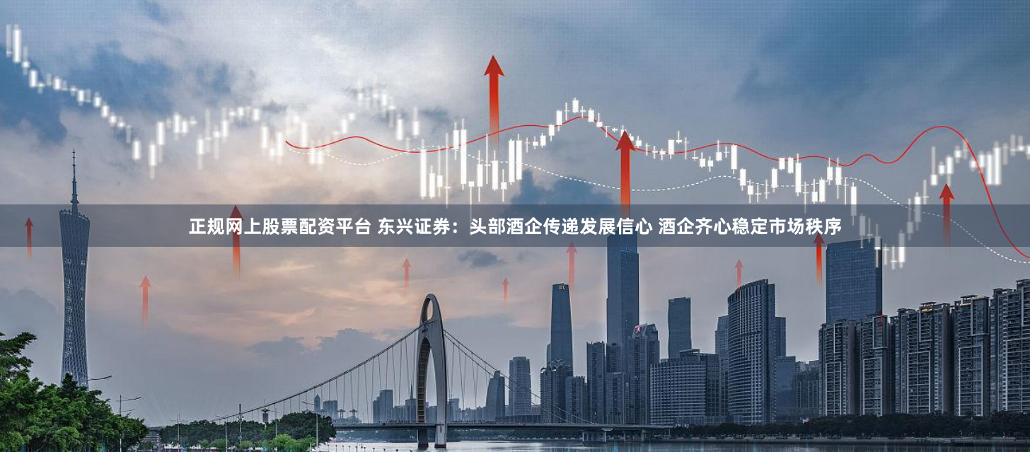 正规网上股票配资平台 东兴证券：头部酒企传递发展信心 酒企齐心稳定市场秩序