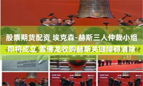 股票期货配资 埃克森-赫斯三人仲裁小组即将成立 雪佛龙收购赫斯关键障碍消除