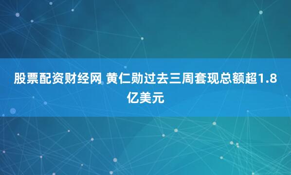 股票配资财经网 黄仁勋过去三周套现总额超1.8亿美元