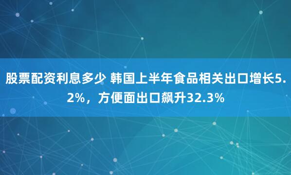 股票配资利息多少 韩国上半年食品相关出口增长5.2%,方便面出口飙升32.3%
