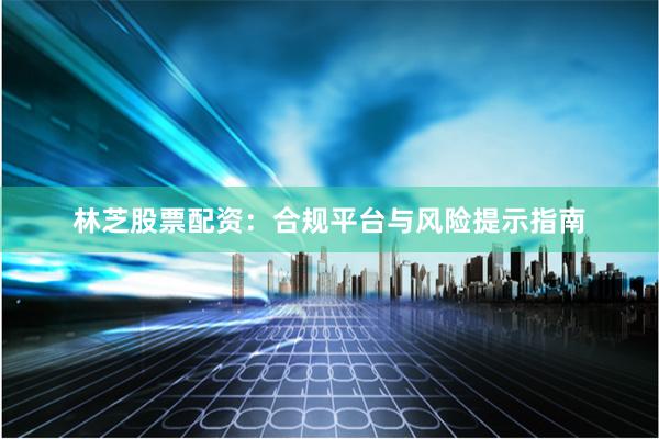林芝股票配资：合规平台与风险提示指南